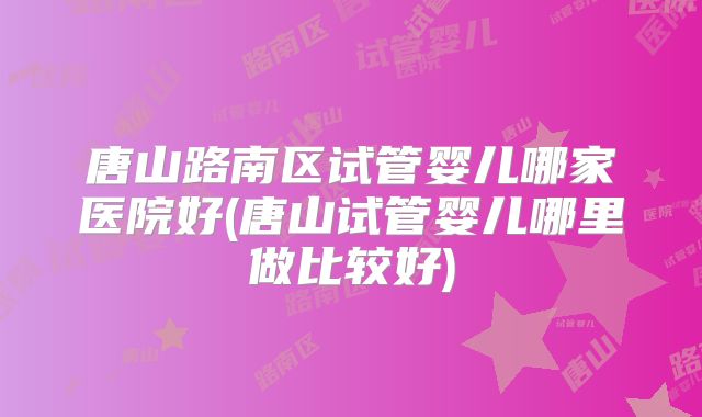 唐山路南区试管婴儿哪家医院好(唐山试管婴儿哪里做比较好)