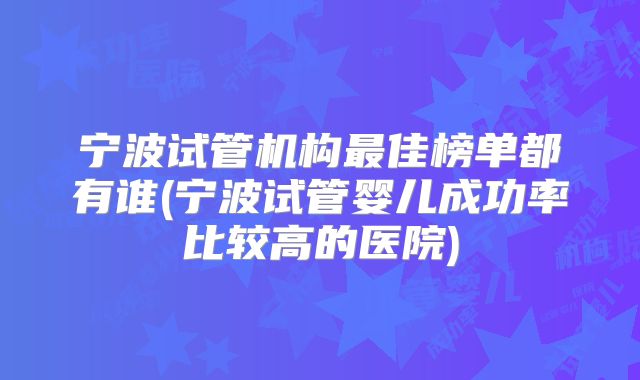 宁波试管机构最佳榜单都有谁(宁波试管婴儿成功率比较高的医院)