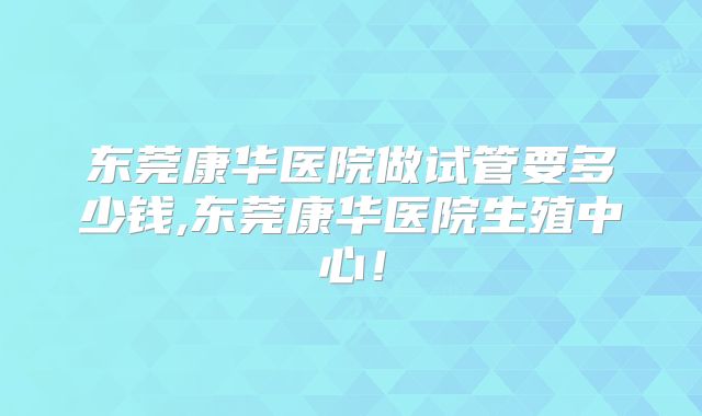 东莞康华医院做试管要多少钱,东莞康华医院生殖中心！