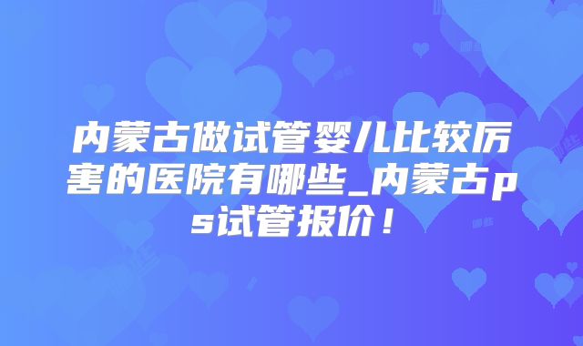 内蒙古做试管婴儿比较厉害的医院有哪些_内蒙古ps试管报价！