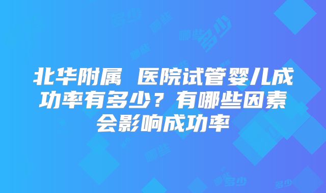 北华附属 医院试管婴儿成功率有多少？有哪些因素会影响成功率