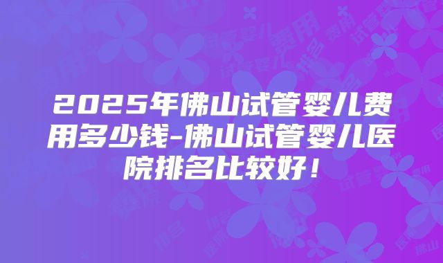 2025年佛山试管婴儿费用多少钱-佛山试管婴儿医院排名比较好!