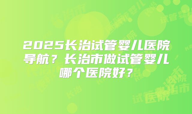 2025长治试管婴儿医院导航？长治市做试管婴儿哪个医院好？