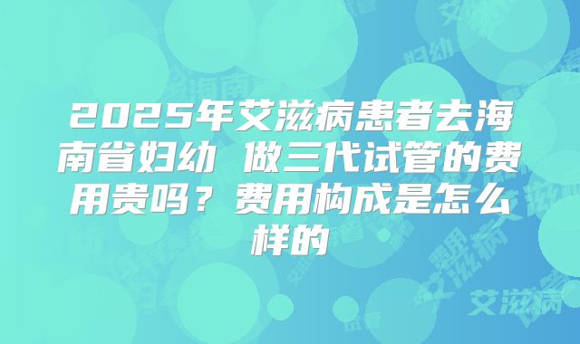 2025年艾滋病患者去海南省妇幼 做三代试管的费用贵吗？费用构成是怎么样的