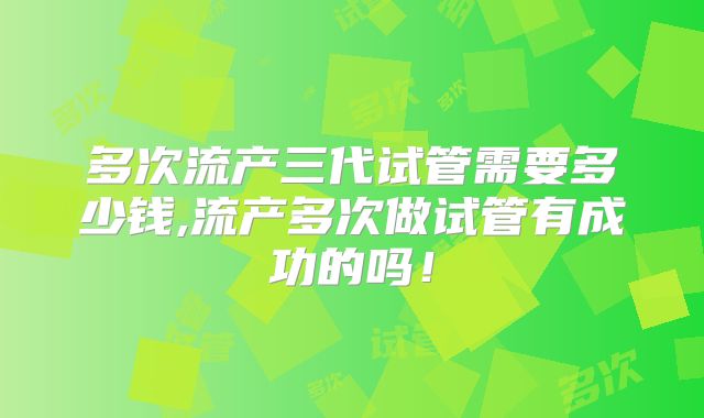 多次流产三代试管需要多少钱,流产多次做试管有成功的吗！