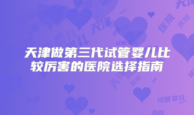 天津做第三代试管婴儿比较厉害的医院选择指南