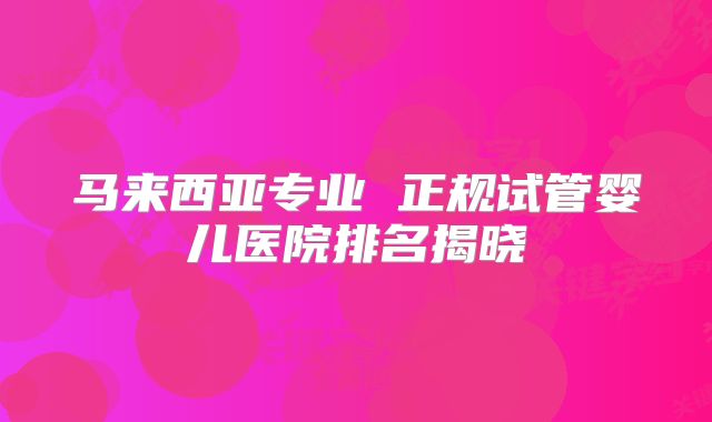 马来西亚专业 正规试管婴儿医院排名揭晓