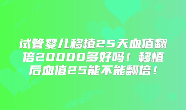 试管婴儿移植25天血值翻倍20000多好吗！移植后血值25能不能翻倍！