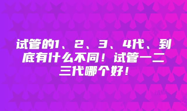 试管的1、2、3、4代、到底有什么不同！试管一二三代哪个好！