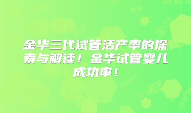 金华三代试管活产率的探索与解读！金华试管婴儿成功率！