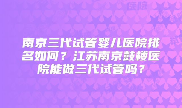 南京三代试管婴儿医院排名如何？江苏南京鼓楼医院能做三代试管吗？