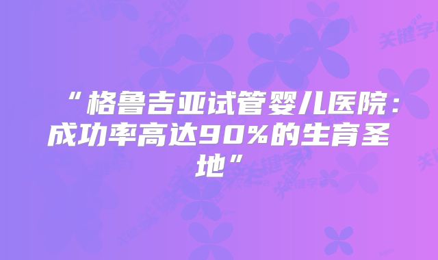 “格鲁吉亚试管婴儿医院：成功率高达90%的生育圣地”