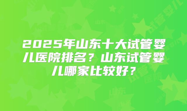 2025年山东十大试管婴儿医院排名？山东试管婴儿哪家比较好？