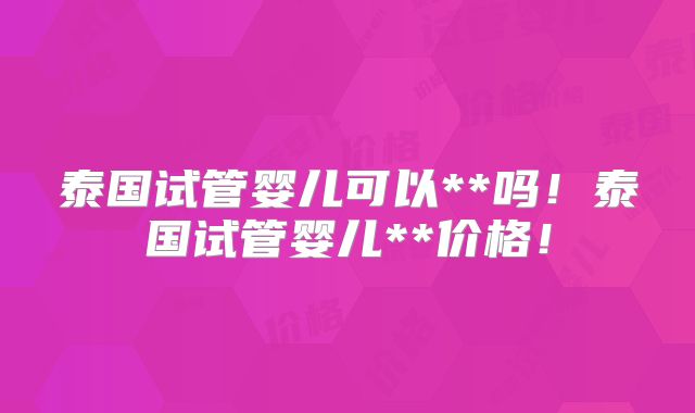 泰国试管婴儿可以**吗！泰国试管婴儿**价格！