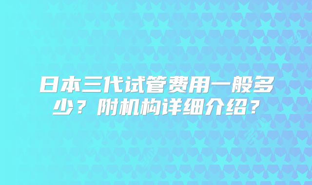 日本三代试管费用一般多少？附机构详细介绍？