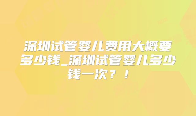 深圳试管婴儿费用大概要多少钱_深圳试管婴儿多少钱一次?!