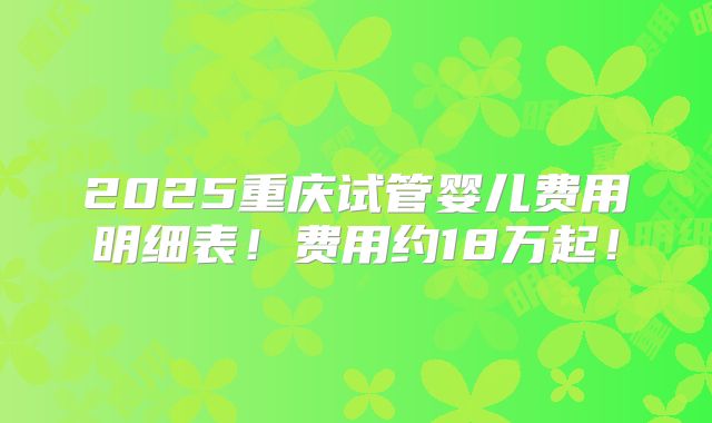 2025重庆试管婴儿费用明细表!费用约18万起!