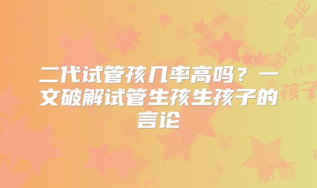 二代试管孩几率高吗?一文破解试管生孩生孩子的言论