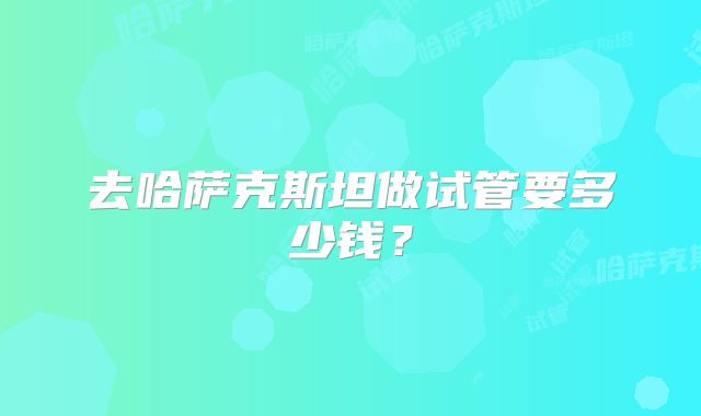 去哈萨克斯坦做试管要多少钱？