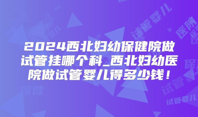 2024西北妇幼保健院做试管挂哪个科_西北妇幼医院做试管婴儿得多少钱！