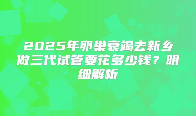 2025年卵巢衰竭去新乡做三代试管要花多少钱？明细解析