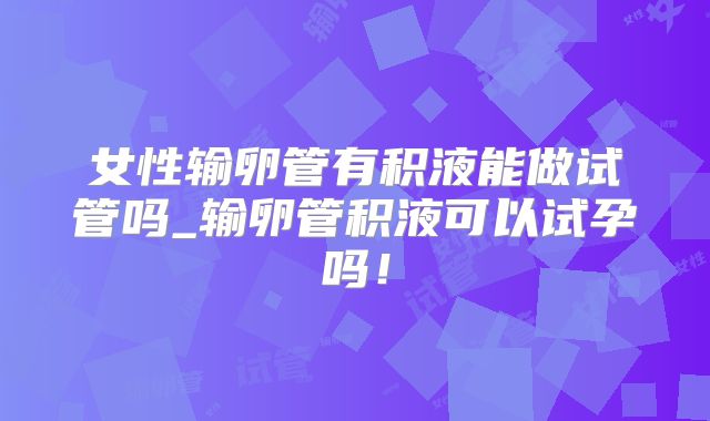 女性输卵管有积液能做试管吗_输卵管积液可以试孕吗!