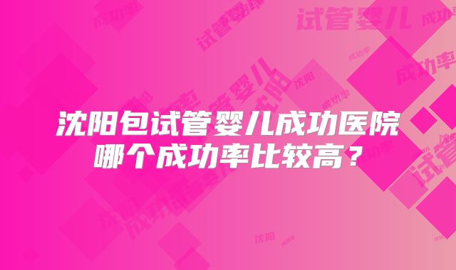沈阳包试管婴儿成功医院哪个成功率比较高？