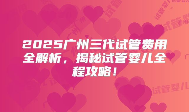 2025广州三代试管费用全解析，揭秘试管婴儿全程攻略！