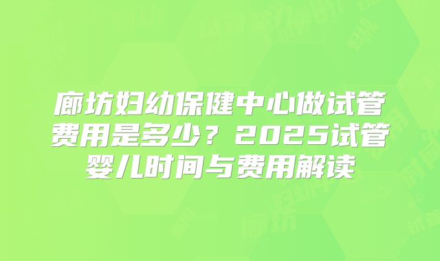 廊坊妇幼保健中心做试管费用是多少？2025试管婴儿时间与费用解读