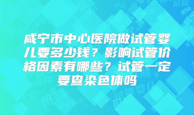 咸宁市中心医院做试管婴儿要多少钱?影响试管价格因素有哪些?试管一定要查染色体吗
