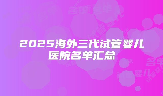 2025海外三代试管婴儿医院名单汇总