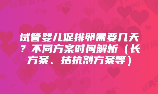 试管婴儿促排卵需要几天?不同方案时间解析(长方案、拮抗剂方案等)