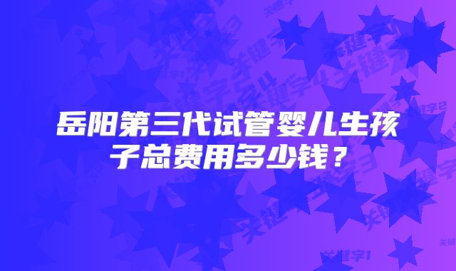 岳阳第三代试管婴儿生孩子总费用多少钱?
