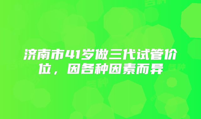 济南市41岁做三代试管价位，因各种因素而异