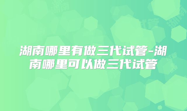 湖南哪里有做三代试管-湖南哪里可以做三代试管