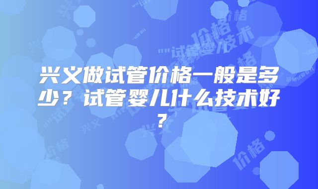 兴义做试管价格一般是多少？试管婴儿什么技术好？