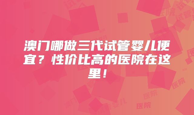 澳门哪做三代试管婴儿便宜？性价比高的医院在这里！