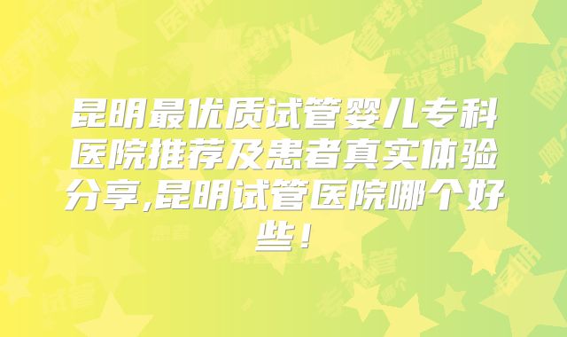 昆明最优质试管婴儿专科医院推荐及患者真实体验分享,昆明试管医院哪个好些！
