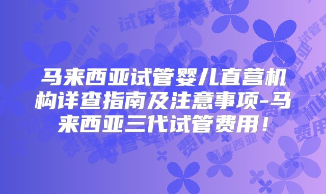 马来西亚试管婴儿直营机构详查指南及注意事项-马来西亚三代试管费用！