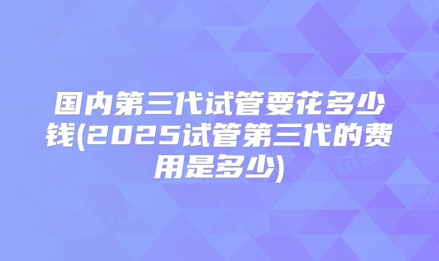 国内第三代试管要花多少钱(2025试管第三代的费用是多少)