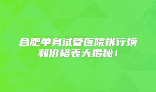 合肥单身试管医院排行榜和价格表大揭秘！