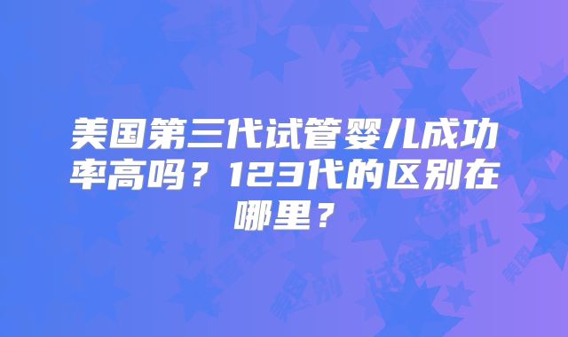 美国第三代试管婴儿成功率高吗？123代的区别在哪里？