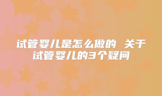 试管婴儿是怎么做的 关于试管婴儿的3个疑问