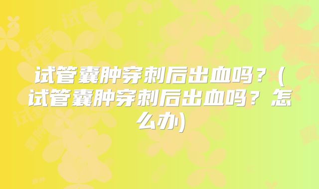 试管囊肿穿刺后出血吗?(试管囊肿穿刺后出血吗?怎么办)