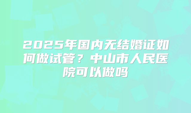 2025年国内无结婚证如何做试管?中山市人民医院可以做吗