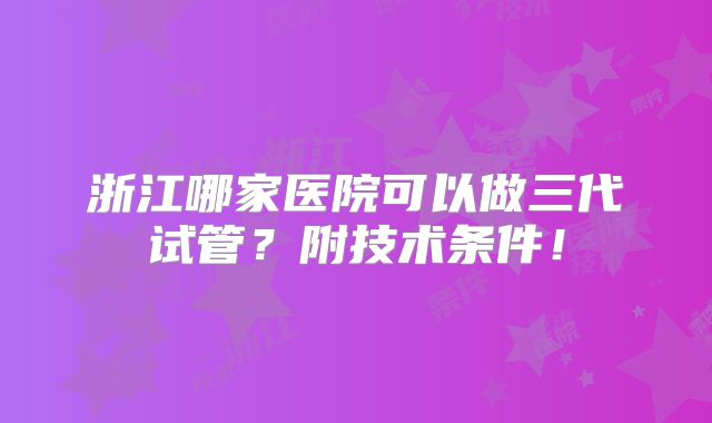 浙江哪家医院可以做三代试管？附技术条件！