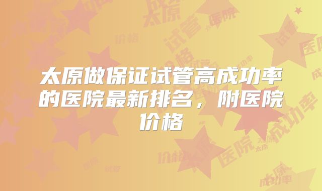 太原做保证试管高成功率的医院最新排名,附医院价格