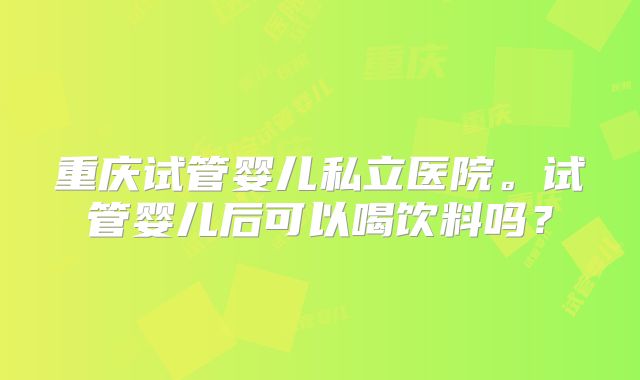 重庆试管婴儿私立医院。试管婴儿后可以喝饮料吗?