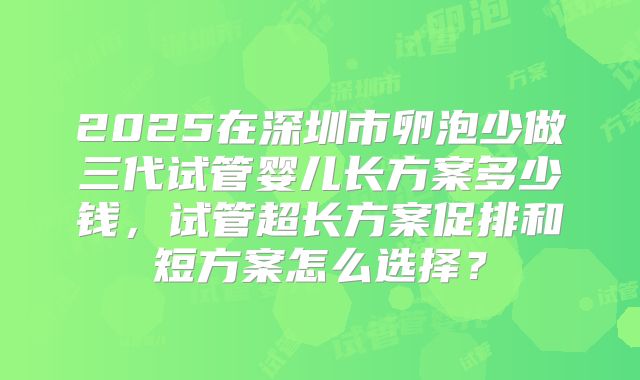 2025在深圳市卵泡少做三代试管婴儿长方案多少钱,试管超长方案促排和短方案怎么选择?