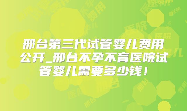 邢台第三代试管婴儿费用公开_邢台不孕不育医院试管婴儿需要多少钱！
